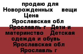 продаю для Новорожденных 23 вещи › Цена ­ 1 700 - Ярославская обл., Ярославль г. Дети и материнство » Детская одежда и обувь   . Ярославская обл.,Ярославль г.